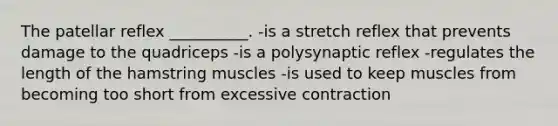 The patellar reflex __________. -is a stretch reflex that prevents damage to the quadriceps -is a polysynaptic reflex -regulates the length of the hamstring muscles -is used to keep muscles from becoming too short from excessive contraction