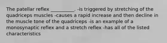 The patellar reflex __________. -is triggered by stretching of the quadriceps muscles -causes a rapid increase and then decline in the muscle tone of the quadriceps -is an example of a monosynaptic reflex and a stretch reflex -has all of the listed characteristics