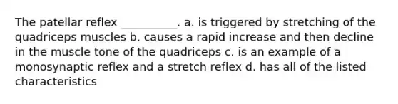 The patellar reflex __________. a. is triggered by stretching of the quadriceps muscles b. causes a rapid increase and then decline in the muscle tone of the quadriceps c. is an example of a monosynaptic reflex and a stretch reflex d. has all of the listed characteristics