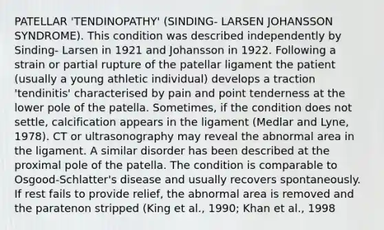 PATELLAR 'TENDINOPATHY' (SINDING- LARSEN JOHANSSON SYNDROME). This condition was described independently by Sinding- Larsen in 1921 and Johansson in 1922. Following a strain or partial rupture of the patellar ligament the patient (usually a young athletic individual) develops a traction 'tendinitis' characterised by pain and point tenderness at the lower pole of the patella. Sometimes, if the condition does not settle, calcification appears in the ligament (Medlar and Lyne, 1978). CT or ultrasonography may reveal the abnormal area in the ligament. A similar disorder has been described at the proximal pole of the patella. The condition is comparable to Osgood-Schlatter's disease and usually recovers spontaneously. If rest fails to provide relief, the abnormal area is removed and the paratenon stripped (King et al., 1990; Khan et al., 1998