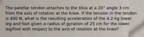 The patellar tendon attaches to the tibia at a 20° angle 3 cm from the axis of rotation at the knee. If the tension in the tendon is 400 N, what is the resulting acceleration of the 4.2-kg lower leg and foot given a radius of gyration of 25 cm for the lower leg/foot with respect to the axis of rotation at the knee?