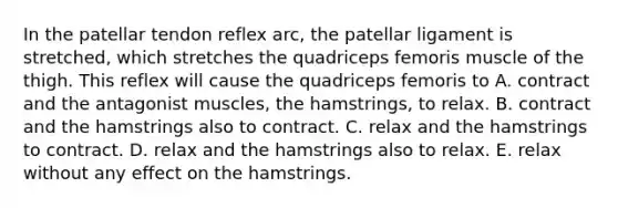 In the patellar tendon reflex arc, the patellar ligament is stretched, which stretches the quadriceps femoris muscle of the thigh. This reflex will cause the quadriceps femoris to A. contract and the antagonist muscles, the hamstrings, to relax. B. contract and the hamstrings also to contract. C. relax and the hamstrings to contract. D. relax and the hamstrings also to relax. E. relax without any effect on the hamstrings.