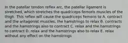 In the patellar tendon reflex arc, the patellar ligament is stretched, which stretches the quadriceps femoris muscles of the thigh. This reflex will cause the quadriceps femoris to A. contract and the antagonist muscles, the hamstrings to relax B. contracts and the hamstrings also to contract C. relax and the hamstrings to contract D. relax and the hamstrings also to relax E. relax without any effect on the hamstrings