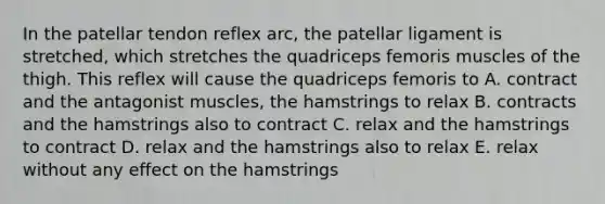 In the patellar tendon reflex arc, the patellar ligament is stretched, which stretches the quadriceps femoris muscles of the thigh. This reflex will cause the quadriceps femoris to A. contract and the antagonist muscles, the hamstrings to relax B. contracts and the hamstrings also to contract C. relax and the hamstrings to contract D. relax and the hamstrings also to relax E. relax without any effect on the hamstrings