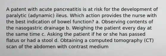 A patent with acute pancreatitis is at risk for the development of paralytic (adynamic) ileus. Which action provides the nurse with the best indication of bowel function? a. Observing contents of the nasogastric drainage b. Weighing the patient every day at the same time c. Asking the patient if he or she has passed flatus or had a stool d. Obtaining a computed tomography (CT) scan of the abdomen with contrast medium