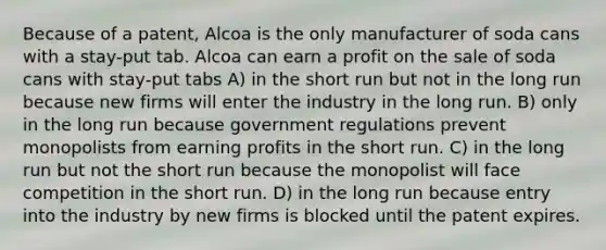 Because of a patent, Alcoa is the only manufacturer of soda cans with a stay‐put tab. Alcoa can earn a profit on the sale of soda cans with stay‐put tabs A) in the short run but not in the long run because new firms will enter the industry in the long run. B) only in the long run because government regulations prevent monopolists from earning profits in the short run. C) in the long run but not the short run because the monopolist will face competition in the short run. D) in the long run because entry into the industry by new firms is blocked until the patent expires.