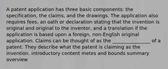 A patent application has three basic components: the specification, the claims, and the drawings. The application also requires fees, an oath or declaration stating that the invention is original and original to the inventor, and a translation if the application is based upon a foreign, non-English original application. Claims can be thought of as the ________________ of a patent. They describe what the patent is claiming as the invention. introductory content metes and bounds summary overview