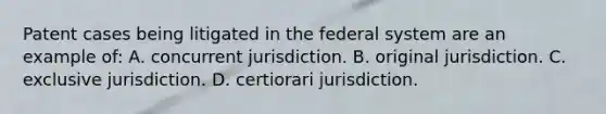 Patent cases being litigated in the federal system are an example of: A. concurrent jurisdiction. B. original jurisdiction. C. exclusive jurisdiction. D. certiorari jurisdiction.