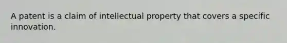 A patent is a claim of intellectual property that covers a specific innovation.