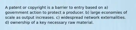 A patent or copyright is a barrier to entry based on a) government action to protect a producer. b) large economies of scale as output increases. c) widespread network externalities. d) ownership of a key necessary raw material.