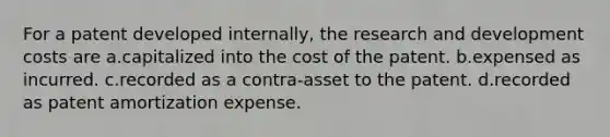 For a patent developed internally, the research and development costs are a.capitalized into the cost of the patent. b.expensed as incurred. c.recorded as a contra-asset to the patent. d.recorded as patent amortization expense.