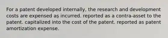 For a patent developed internally, the research and development costs are expensed as incurred. reported as a contra-asset to the patent. capitalized into the cost of the patent. reported as patent amortization expense.