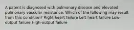 A patent is diagnosed with pulmonary disease and elevated pulmonary vascular resistance. Which of the following may result from this condition? Right heart failure Left heart failure Low-output failure High-output failure