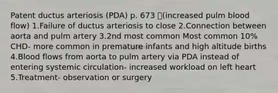 Patent ductus arteriosis (PDA) p. 673 (increased pulm blood flow) 1.Failure of ductus arteriosis to close 2.Connection between aorta and pulm artery 3.2nd most common Most common 10% CHD- more common in premature infants and high altitude births 4.Blood flows from aorta to pulm artery via PDA instead of entering systemic circulation- increased workload on left heart 5.Treatment- observation or surgery