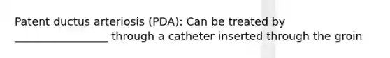 Patent ductus arteriosis (PDA): Can be treated by _________________ through a catheter inserted through the groin