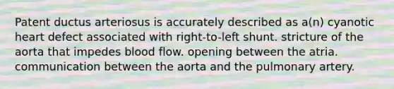 Patent ductus arteriosus is accurately described as a(n) cyanotic heart defect associated with right-to-left shunt. stricture of the aorta that impedes blood flow. opening between the atria. communication between the aorta and the pulmonary artery.