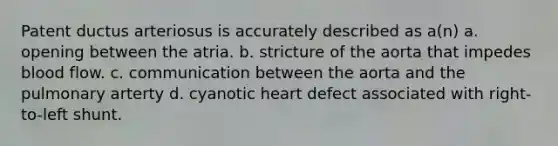 Patent ductus arteriosus is accurately described as a(n) a. opening between the atria. b. stricture of the aorta that impedes blood flow. c. communication between the aorta and the pulmonary arterty d. cyanotic heart defect associated with right-to-left shunt.