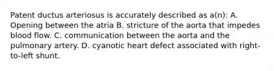 Patent ductus arteriosus is accurately described as a(n): A. Opening between the atria B. stricture of the aorta that impedes blood flow. C. communication between the aorta and the pulmonary artery. D. cyanotic heart defect associated with right-to-left shunt.