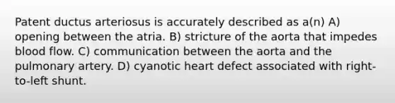 Patent ductus arteriosus is accurately described as a(n) A) opening between the atria. B) stricture of the aorta that impedes blood flow. C) communication between the aorta and the pulmonary artery. D) cyanotic heart defect associated with right-to-left shunt.