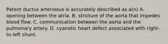 Patent ductus arteriosus is accurately described as a(n) A. opening between the atria. B. stricture of the aorta that impedes blood flow. C. communication between the aorta and the pulmonary artery. D. cyanotic heart defect associated with right-to-left shunt.