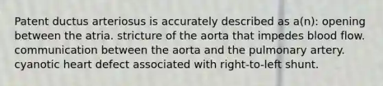 Patent ductus arteriosus is accurately described as a(n): opening between the atria. stricture of the aorta that impedes blood flow. communication between the aorta and the pulmonary artery. cyanotic heart defect associated with right-to-left shunt.