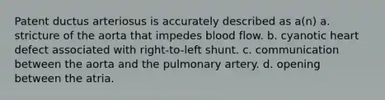 Patent ductus arteriosus is accurately described as a(n) a. stricture of the aorta that impedes blood flow. b. cyanotic heart defect associated with right-to-left shunt. c. communication between the aorta and the pulmonary artery. d. opening between the atria.