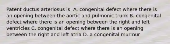 Patent ductus arteriosus is: A. congenital defect where there is an opening between the aortic and pulmonic trunk B. congenital defect where there is an opening between the right and left ventricles C. congenital defect where there is an opening between the right and left atria D. a congenital murmur