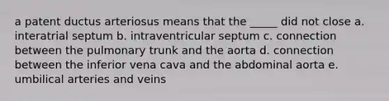 a patent ductus arteriosus means that the _____ did not close a. interatrial septum b. intraventricular septum c. connection between the pulmonary trunk and the aorta d. connection between the inferior vena cava and the abdominal aorta e. umbilical arteries and veins