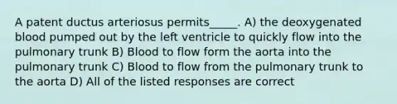 A patent ductus arteriosus permits_____. A) the deoxygenated blood pumped out by the left ventricle to quickly flow into the pulmonary trunk B) Blood to flow form the aorta into the pulmonary trunk C) Blood to flow from the pulmonary trunk to the aorta D) All of the listed responses are correct