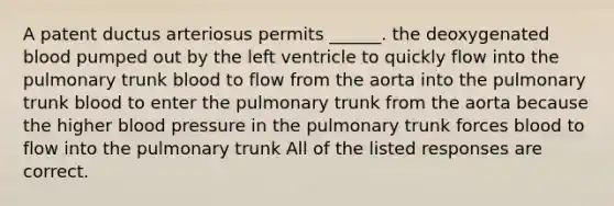 A patent ductus arteriosus permits ______. the deoxygenated blood pumped out by the left ventricle to quickly flow into the pulmonary trunk blood to flow from the aorta into the pulmonary trunk blood to enter the pulmonary trunk from the aorta because the higher blood pressure in the pulmonary trunk forces blood to flow into the pulmonary trunk All of the listed responses are correct.