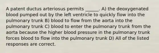 A patent ductus arteriosus permits ______. A) the deoxygenated blood pumped out by the left ventricle to quickly flow into the pulmonary trunk B) blood to flow from the aorta into the pulmonary trunk C) blood to enter the pulmonary trunk from the aorta because the higher <a href='https://www.questionai.com/knowledge/kD0HacyPBr-blood-pressure' class='anchor-knowledge'>blood pressure</a> in the pulmonary trunk forces blood to flow into the pulmonary trunk D) All of the listed responses are correct.