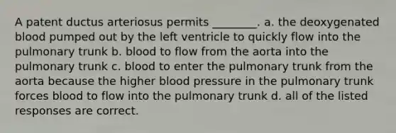 A patent ductus arteriosus permits ________. a. the deoxygenated blood pumped out by the left ventricle to quickly flow into the pulmonary trunk b. blood to flow from the aorta into the pulmonary trunk c. blood to enter the pulmonary trunk from the aorta because the higher blood pressure in the pulmonary trunk forces blood to flow into the pulmonary trunk d. all of the listed responses are correct.