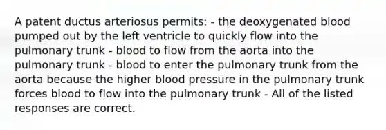 A patent ductus arteriosus permits: - the deoxygenated blood pumped out by the left ventricle to quickly flow into the pulmonary trunk - blood to flow from the aorta into the pulmonary trunk - blood to enter the pulmonary trunk from the aorta because the higher blood pressure in the pulmonary trunk forces blood to flow into the pulmonary trunk - All of the listed responses are correct.