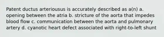 Patent ductus arteriousus is accurately described as a(n) a. opening between the atria b. stricture of the aorta that impedes blood flow c. communication between the aorta and pulmonary artery d. cyanotic heart defect associated with right-to-left shunt