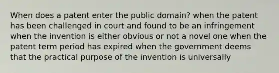 When does a patent enter the public domain? when the patent has been challenged in court and found to be an infringement when the invention is either obvious or not a novel one when the patent term period has expired when the government deems that the practical purpose of the invention is universally