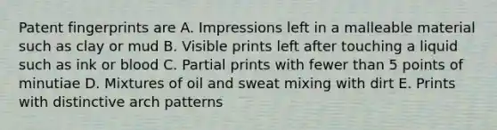 Patent fingerprints are A. Impressions left in a malleable material such as clay or mud B. Visible prints left after touching a liquid such as ink or blood C. Partial prints with fewer than 5 points of minutiae D. Mixtures of oil and sweat mixing with dirt E. Prints with distinctive arch patterns