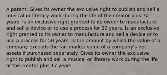 A patent: Gives its owner the exclusive right to publish and sell a musical or literary work during the life of the creator plus 70 years. Is an exclusive right granted to its owner to manufacture and sell a device or to use a process for 20 years. Is an exclusive right granted to its owner to manufacture and sell a device or to use a process for 50 years. Is the amount by which the value of a company exceeds the fair market value of a company's net assets if purchased separately. Gives its owner the exclusive right to publish and sell a musical or literary work during the life of the creator plus 17 years.