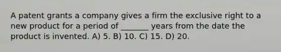 A patent grants a company gives a firm the exclusive right to a new product for a period of _______ years from the date the product is invented. A) 5. B) 10. C) 15. D) 20.