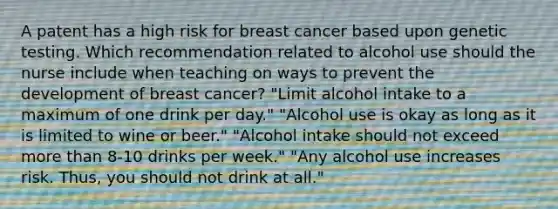 A patent has a high risk for breast cancer based upon genetic testing. Which recommendation related to alcohol use should the nurse include when teaching on ways to prevent the development of breast cancer? "Limit alcohol intake to a maximum of one drink per day." "Alcohol use is okay as long as it is limited to wine or beer." "Alcohol intake should not exceed more than 8-10 drinks per week." "Any alcohol use increases risk. Thus, you should not drink at all."