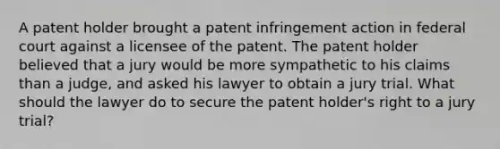 A patent holder brought a patent infringement action in federal court against a licensee of the patent. The patent holder believed that a jury would be more sympathetic to his claims than a judge, and asked his lawyer to obtain a jury trial. What should the lawyer do to secure the patent holder's right to a jury trial?