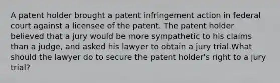 A patent holder brought a patent infringement action in federal court against a licensee of the patent. The patent holder believed that a jury would be more sympathetic to his claims than a judge, and asked his lawyer to obtain a jury trial.What should the lawyer do to secure the patent holder's right to a jury trial?