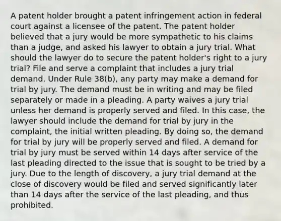 A patent holder brought a patent infringement action in federal court against a licensee of the patent. The patent holder believed that a jury would be more sympathetic to his claims than a judge, and asked his lawyer to obtain a jury trial. What should the lawyer do to secure the patent holder's right to a jury trial? File and serve a complaint that includes a jury trial demand. Under Rule 38(b), any party may make a demand for trial by jury. The demand must be in writing and may be filed separately or made in a pleading. A party waives a jury trial unless her demand is properly served and filed. In this case, the lawyer should include the demand for trial by jury in the complaint, the initial written pleading. By doing so, the demand for trial by jury will be properly served and filed. A demand for trial by jury must be served within 14 days after service of the last pleading directed to the issue that is sought to be tried by a jury. Due to the length of discovery, a jury trial demand at the close of discovery would be filed and served significantly later than 14 days after the service of the last pleading, and thus prohibited.