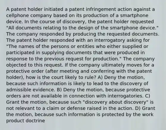 A patent holder initiated a patent infringement action against a cellphone company based on its production of a smartphone device. In the course of discovery, the patent holder requested "All documents relating to the design of the smartphone device." The company responded by producing the requested documents. The patent holder responded with an interrogatory asking for "The names of the persons or entities who either supplied or participated in supplying documents that were produced in response to the previous request for production." The company objected to this request. If the company ultimately moves for a protective order (after meeting and conferring with the patent holder), how is the court likely to rule? A) Deny the motion, because such information is likely to lead to the discovery of admissible evidence. B) Deny the motion, because protective orders are not available in connection with interrogatories. C) Grant the motion, because such "discovery about discovery" is not relevant to a claim or defense raised in the action. D) Grant the motion, because such information is protected by the work product doctrine