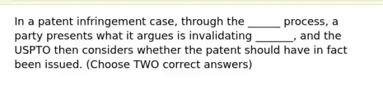 In a patent infringement case, through the ______ process, a party presents what it argues is invalidating _______, and the USPTO then considers whether the patent should have in fact been issued. (Choose TWO correct answers)