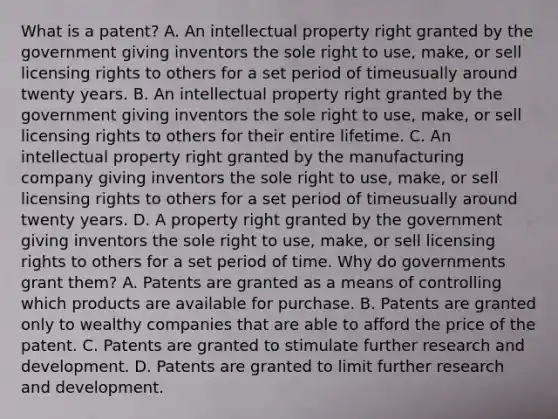 What is a​ patent? A. An intellectual property right granted by the government giving inventors the sole right to​ use, make, or sell licensing rights to others for a set period of timeusually around twenty years. B. An intellectual property right granted by the government giving inventors the sole right to​ use, make, or sell licensing rights to others for their entire lifetime. C. An intellectual property right granted by the manufacturing company giving inventors the sole right to​ use, make, or sell licensing rights to others for a set period of timeusually around twenty years. D. A property right granted by the government giving inventors the sole right to​ use, make, or sell licensing rights to others for a set period of time. Why do governments grant​ them? A. Patents are granted as a means of controlling which products are available for purchase. B. Patents are granted only to wealthy companies that are able to afford the price of the patent. C. Patents are granted to stimulate further research and development. D. Patents are granted to limit further research and development.