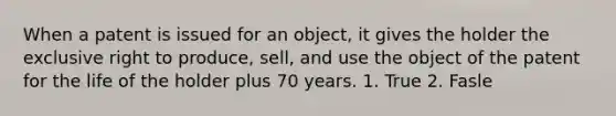 When a patent is issued for an object, it gives the holder the exclusive right to produce, sell, and use the object of the patent for the life of the holder plus 70 years. 1. True 2. Fasle