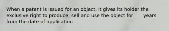 When a patent is issued for an object, it gives its holder the exclusive right to produce, sell and use the object for ___ years from the date of application