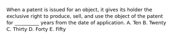 When a patent is issued for an object, it gives its holder the exclusive right to produce, sell, and use the object of the patent for __________ years from the date of application. A. Ten B. Twenty C. Thirty D. Forty E. Fifty