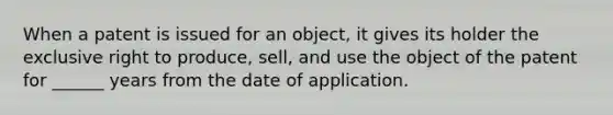 When a patent is issued for an object, it gives its holder the exclusive right to produce, sell, and use the object of the patent for ______ years from the date of application.