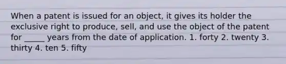 When a patent is issued for an object, it gives its holder the exclusive right to produce, sell, and use the object of the patent for _____ years from the date of application. 1. forty 2. twenty 3. thirty 4. ten 5. fifty